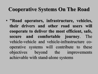 Cooperative Systems On The Road
• "Road operators, infrastructure, vehicles,
their drivers and other road users will
cooperate to deliver the most efficient, safe,
secure and comfortable journey. The
vehicle-vehicle and vehicle-infrastructure co-
operative systems will contribute to these
objectives beyond the improvements
achievable with stand-alone systems
 