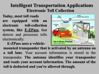 Intelligent Transportation Applications
Electronic Toll Collection
Today, most toll roads
are equipped with an
electronic toll-collection
system, like E-ZPass, that
detects and processes tolls
electronically.
E-ZPass uses a vehicle-
mounted transponder that is activated by an antenna on
a toll lane. Your account information is stored in the
transponder. The antenna identifies your transponder
and reads your account information. The amount of the
toll is deducted and you're allowed through.
 