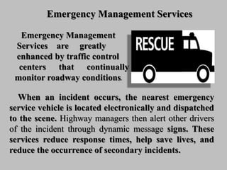 Emergency Management Services
When an incident occurs, the nearest emergency
service vehicle is located electronically and dispatched
to the scene. Highway managers then alert other drivers
of the incident through dynamic message signs. These
services reduce response times, help save lives, and
reduce the occurrence of secondary incidents.
Emergency Management
Services are greatly
enhanced by traffic control
centers that continually
monitor roadway conditions.
 