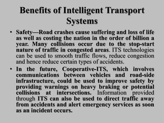 Benefits of Intelligent Transport
Systems
• Safety—Road crashes cause suffering and loss of life
as well as costing the nation in the order of billion a
year. Many collisions occur due to the stop-start
nature of traffic in congested areas. ITS technologies
can be used to smooth traffic flows, reduce congestion
and hence reduce certain types of accidents.
• In the future, Cooperative-ITS, which involves
communications between vehicles and road-side
infrastructure, could be used to improve safety by
providing warnings on heavy braking or potential
collisions at intersections. Information provided
through ITS can also be used to direct traffic away
from accidents and alert emergency services as soon
as an incident occurs.
 