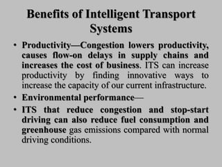 Benefits of Intelligent Transport
Systems
• Productivity—Congestion lowers productivity,
causes flow-on delays in supply chains and
increases the cost of business. ITS can increase
productivity by finding innovative ways to
increase the capacity of our current infrastructure.
• Environmental performance—
• ITS that reduce congestion and stop-start
driving can also reduce fuel consumption and
greenhouse gas emissions compared with normal
driving conditions.
 
