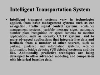 Intelligent Transportation System
• Intelligent transport systems vary in technologies
applied, from basic management systems such as car
navigation; traffic signal control systems; container
management systems; variable message signs; automatic
number plate recognition or speed cameras to monitor
applications, such as security CCTV systems; and to
more advanced applications that integrate live data and
feedback from a number of other sources, such as
parking guidance and information systems; weather
information; bridge de-icing (US deicing) systems; and the
like. Additionally, predictive techniques are being
developed to allow advanced modeling and comparison
with historical baseline data.
 