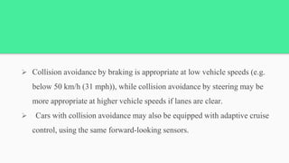  Collision avoidance by braking is appropriate at low vehicle speeds (e.g.
below 50 km/h (31 mph)), while collision avoidance by steering may be
more appropriate at higher vehicle speeds if lanes are clear.
 Cars with collision avoidance may also be equipped with adaptive cruise
control, using the same forward-looking sensors.
 
