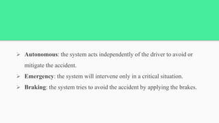  Autonomous: the system acts independently of the driver to avoid or
mitigate the accident.
 Emergency: the system will intervene only in a critical situation.
 Braking: the system tries to avoid the accident by applying the brakes.
 