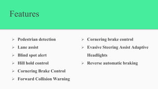 Features
 Pedestrian detection
 Lane assist
 Blind spot alert
 Hill hold control
 Cornering Brake Control
 Forward Collision Warning
 Cornering brake control
 Evasive Steering Assist Adaptive
Headlights
 Reverse automatic braking
 