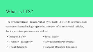 What is ITS?
The term Intelligent Transportation Systems (ITS) refers to information and
communication technology, applied to transport infrastructure and vehicles,
that improve transport outcomes such as:
Transport Safety
 Transport Productivity
 Travel Reliability
Social Equity
 Environmental Performance
 Network Operation Resilience
 