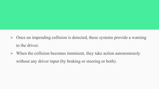  Once an impending collision is detected, these systems provide a warning
to the driver.
 When the collision becomes imminent, they take action autonomously
without any driver input (by braking or steering or both).
 