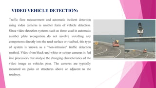 VIDEO VEHICLE DETECTION:
Traffic flow measurement and automatic incident detection
using video cameras is another form of vehicle detection.
Since video detection systems such as those used in automatic
number plate recognition do not involve installing any
components directly into the road surface or roadbed, this type
of system is known as a "non-intrusive" traffic detection
method. Video from black-and-white or colour cameras is fed
into processors that analyse the changing characteristics of the
video image as vehicles pass. The cameras are typically
mounted on poles or structures above or adjacent to the
roadway.
 
