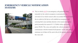 EMERGENCY VEHICLE NOTIFICATION
SYSTEMS
 The in-vehicle eCall is an emergency call generated either
manually by the vehicle occupants or automatically via
activation of in-vehicle sensors after an accident.When activated,
the in-vehicle eCall device will establish an emergency call
carrying both voice and data directly to the nearest emergency
point (normally the nearest E1-1-2 Public-safety answering
point, PSAP). The voice call enables the vehicle occupant to
communicate with the trained eCall operator. At the same time, a
minimum set of data will be sent to the eCall operator receiving
the voice call.
 