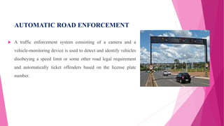 AUTOMATIC ROAD ENFORCEMENT
 A traffic enforcement system consisting of a camera and a
vehicle-monitoring device is used to detect and identify vehicles
disobeying a speed limit or some other road legal requirement
and automatically ticket offenders based on the license plate
number.
 