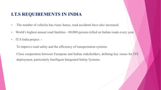 I.T.S REQUIREMENTS IN INDIA
 The number of vehicles has risen; hence, road accidents have also increased.
 World’s highest annual road fatalities - 80,000 persons killed on Indian roads every year.
 IT.S India project .–
To improve road safety and the efficiency of transportation systems.
Close cooperation between European and Indian stakeholders, defining key issues for ITS
deployment, particularly Intelligent Integrated Safety Systems.
 