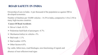 ROAD SAFETY IN INDIA
Ownership of cars in India - 6 per thousand of the population as against 500 in
developed economies.
Number of fatalities per 10,000 vehicles - 14.39 in India, compared to 1.0 to 2.50 in
many high-income countries
Causes Of Road Accidents
➢ Driver’s fault -83.5%
➢ Pedestrian fault/fault of passengers -4.7%
➢ Mechanical defect in vehicles -3%
➢ Bad roads -1.1%
➢ Bad weather -0.9%
➢ Other factors-6.8%
Eg: cattle, fallen trees, road blockages, non-functioning of signals and
absence of rear reflectors/road signs
 