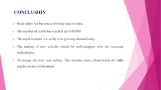 CONCLUSION
 Road safety has become a pressing issue in India.
 The number of deaths has reached up to 80,000
 The rapid increase in e-safety is in growing demand today.
 The making of new vehicles should be well-equipped with the necessary
technologies.
 To change the road user culture. This includes more robust levels of traffic
regulation and enforcement
 