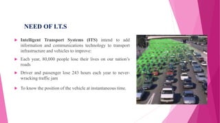 NEED OF I.T.S
 Intelligent Transport Systems (ITS) intend to add
information and communications technology to transport
infrastructure and vehicles to improve:
 Each year, 80,000 people lose their lives on our nation’s
roads
 Driver and passenger lose 243 hours each year to never-
wracking traffic jam
 To know the position of the vehicle at instantaneous time.
 