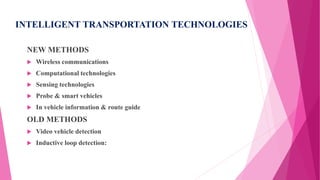 INTELLIGENT TRANSPORTATION TECHNOLOGIES
NEW METHODS
 Wireless communications
 Computational technologies
 Sensing technologies
 Probe & smart vehicles
 In vehicle information & route guide
OLD METHODS
 Video vehicle detection
 Inductive loop detection:
 