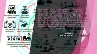Various forms of wireless communications technologies
have been proposed for intelligent transportation
systems. Short-range communications (less than 500
yards) can be accomplished using IEEE 802.11
protocols, specifically WAVE or the Dedicated Short
Range Communications standard being promoted by
the Intelligent Transportation Society of America and
the United States Department of Transportation.
Theoretically, the range of these protocols can be
extended using Mobile ad-hoc networks or Mesh
networking.
WIRELESS
COMMUNICATIONS
 