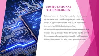 COMPUTATIONAL
TECHNOLOGIES
Recent advances in vehicle electronics have led to a move
toward fewer, more capable computer processors on a
vehicle. A typical vehicle in the early 2000s would have
between 20 and 100 individual networked
microcontroller/Programmable logic controller modules with
non-real-time operating systems. The current trend is toward
fewer, more costly microprocessor modules with hardware
memory management and Real-Time Operating Systems.
 