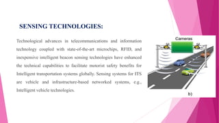 SENSING TECHNOLOGIES:
Technological advances in telecommunications and information
technology coupled with state-of-the-art microchips, RFID, and
inexpensive intelligent beacon sensing technologies have enhanced
the technical capabilities to facilitate motorist safety benefits for
Intelligent transportation systems globally. Sensing systems for ITS
are vehicle and infrastructure-based networked systems, e.g.,
Intelligent vehicle technologies.
 