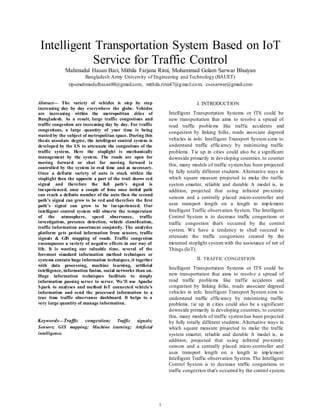 1
Intelligent Transportation System Based on IoT
Service for Traffic Control
Mahmudul Hasan Bari, Mithila Farjana Rimi, Mohammad Golam Sarwar Bhuiyan
Bangladesh Army University of Engineering and Technology (BAUET)
tipumahmudulhasan88@gmail.com, mithila.rimi47@gmail.com, csesarwar@gmail.com
Abstract— The variety of vehicles is step by step
increasing day by day everywhere the globe. Vehicles
are increasing within the metropolitan cities of
Bangladesh. As a result, large traffic congestions and
traffic congestion are increasing day by day. For traffic
congestions, a large quantity of your time is being
wasted by the subject of metropolitan space. During this
thesis associate degree, the intelligent control system is
developed by the US to attenuate the congestions of the
traffic system. Here the stoplight is mechanically
management by the system. The roads are open for
moving forward or shut for moving forward is
controlled by the system in real time and as necessary.
Once a definite variety of auto is stuck within the
stoplight then the opposite a part of the trail shows red
signal and therefore the full path’s signal is
inexperienced. once a couple of time once initial path
can reach a definite number of the auto then the second
path’s signal can grow to be red and therefore the first
path’s signal can grow to be inexperienced. Our
intelligent control system will observe the temperature
of the atmosphere, speed observance, traffic
investigation, presence detection, vehicle classification,
traffic information assortment conjointly. The analytics
platform gets period information from sensors, traffic
signals & GIS mapping of roads. Traffic congestion
encompasses a variety of negative effects in our way of
life. It is wasting our valuable time. several of the
foremost standard information method techniques or
systems contain huge information techniques, it together
with data processing, machine learning, artiﬁcial
intelligence, information fusion, social networks than on.
Huge information techniques facilitate to simply
information passing server to server. We’ll use Apache
Spark to analyses and method IoT connected vehicle’s
information and send the processed information to a
true time traffic observance dashboard. It helps to a
very large quantity of manage information.
Keywords—Traffic congestion; Traffic signals;
Sensors; GIS mapping; Machine learning; Artificial
intelligence.
I. INTRODUCTION
Intelligent Transportation Systems or ITS could be
new transportation that aims to resolve a spread of
road traffic problems like traffic accidents and
congestion by linking folks, roads associate degreed
vehicles in info. Intelligent Transport System aims to
understand traffic efficiency by minimizing traffic
problems. Tie up in cities could also be a significant
downside primarily in developing countries, to counter
this, many models of traffic systemhas been projected
by fully totally different students. Alternative ways in
which square measure projected to make the traffic
system smarter, reliable and durable A model is, in
addition, projected that using infrared proximity
sensors and a centrally placed micro-controller and
uses transport length on a length to implement
Intelligent Traffic observation System. The Intelligent
Control System is to decrease traffic congestions or
traffic congestion that's occurred by the control
system. We have a tendency to shall succeed to
attenuate the traffic congestions created by the
mounted stoplight system with the assistance of net of
Things (IoT).
II. TRAFFIC CONGESTION
Intelligent Transportation Systems or ITS could be
new transportation that aims to resolve a spread of
road traffic problems like traffic accidents and
congestion by linking folks, roads associate degreed
vehicles in info. Intelligent Transport System aims to
understand traffic efficiency by minimizing traffic
problems. tie up in cities could also be a significant
downside primarily in developing countries, to counter
this, many models of traffic systemhas been projected
by fully totally different students. Alternative ways in
which square measure projected to make the traffic
system smarter, reliable and durable A model is, in
addition, projected that using infrared proximity
sensors and a centrally placed micro-controller and
uses transport length on a length to implement
Intelligent Traffic observation System. The Intelligent
Control System is to decrease traffic congestions or
traffic congestion that's occurred by the control system.
 