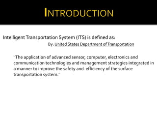 Intelligent Transportation System (ITS) is defined as:
                     By: United States Department of Transportation

     ‘ The application of advanced sensor, computer, electronics and
     communication technologies and management strategies integrated in
     a manner to improve the safety and efficiency of the surface
     transportation system.’
 