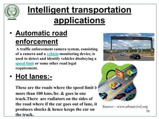 Intelligent transportation
applications
• Automatic road
enforcement
A traffic enforcement camera system, consisting
of a camera and a vehicle-monitoring device, is
used to detect and identify vehicles disobeying a
speed limit or some other road legal
requirement.
• Hot lanes:-
These are the roads where the speed limit is
more than 100 kms./hr. & goes in one
track.There are radiators on the sides of
the road where if the car goes out of lane, it
produces shocks & hence keeps the car on
the track.
10
Source:- www.aboutcivil.org
 