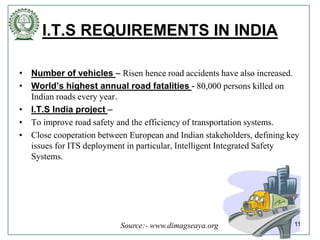 I.T.S REQUIREMENTS IN INDIA
• Number of vehicles – Risen hence road accidents have also increased.
• World’s highest annual road fatalities - 80,000 persons killed on
Indian roads every year.
• I.T.S India project –
• To improve road safety and the efficiency of transportation systems.
• Close cooperation between European and Indian stakeholders, defining key
issues for ITS deployment in particular, Intelligent Integrated Safety
Systems.
11Source:- www.dimagseaya.org
 