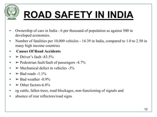 ROAD SAFETY IN INDIA
• Ownership of cars in India - 6 per thousand of population as against 500 in
developed economies.
• Number of fatalities per 10,000 vehicles - 14.39 in India, compared to 1.0 to 2.50 in
many high income countries
• Causes Of Road Accidents
• ➢ Driver’s fault -83.5%
• ➢ Pedestrian fault/fault of passengers -4.7%
• ➢ Mechanical defect in vehicles -3%
• ➢ Bad roads -1.1%
• ➢ Bad weather -0.9%
• ➢ Other factors-6.8%
• eg cattle, fallen trees, road blockages, non-functioning of signals and
• absence of rear reflectors/road signs
12
 