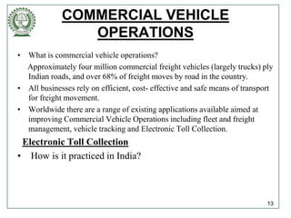 COMMERCIAL VEHICLE
OPERATIONS
• What is commercial vehicle operations?
Approximately four million commercial freight vehicles (largely trucks) ply
Indian roads, and over 68% of freight moves by road in the country.
• All businesses rely on efficient, cost- effective and safe means of transport
for freight movement.
• Worldwide there are a range of existing applications available aimed at
improving Commercial Vehicle Operations including fleet and freight
management, vehicle tracking and Electronic Toll Collection.
Electronic Toll Collection
• How is it practiced in India?
13
 