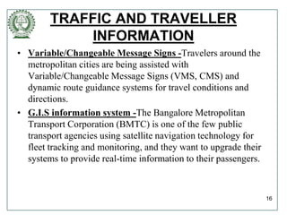 TRAFFIC AND TRAVELLER
INFORMATION
• Variable/Changeable Message Signs -Travelers around the
metropolitan cities are being assisted with
Variable/Changeable Message Signs (VMS, CMS) and
dynamic route guidance systems for travel conditions and
directions.
• G.I.S information system -The Bangalore Metropolitan
Transport Corporation (BMTC) is one of the few public
transport agencies using satellite navigation technology for
fleet tracking and monitoring, and they want to upgrade their
systems to provide real-time information to their passengers.
16
 