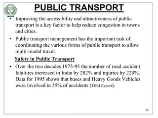 PUBLIC TRANSPORT
• Improving the accessibility and attractiveness of public
transport is a key factor to help reduce congestion in towns
and cities.
• Public transport management has the important task of
coordinating the various forms of public transport to allow
multi-modal travel.
Safety in Public Transport
• Over the two decades 1975-95 the number of road accident
fatalities increased in India by 282% and injuries by 220%.
Data for 1995 shows that buses and Heavy Goods Vehicles
were involved in 35% of accidents (TERI Report).
17
 
