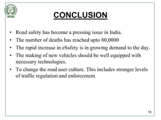 CONCLUSION
• Road safety has become a pressing issue in India.
• The number of deaths has reached upto 80,0000
• The rapid increase in eSafety is in growing demand to the day.
• The making of new vehicles should be well equipped with
necessary technologies.
• To change the road user culture. This includes stronger levels
of traffic regulation and enforcement.
18
 