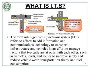 WHAT IS I.T.S?
• The term intelligent transportation system (ITS)
refers to efforts to add information and
communications technology to transport
infrastructure and vehicles in an effort to manage
factors that typically are at odds with each other, such
as vehicles, loads, and routes to improve safety and
reduce vehicle wear, transportation times, and fuel
consumption. 3
Source:- www.aboutcivil.org
 