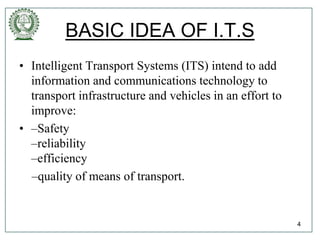 BASIC IDEA OF I.T.S
• Intelligent Transport Systems (ITS) intend to add
information and communications technology to
transport infrastructure and vehicles in an effort to
improve:
• –Safety
–reliability
–efficiency
–quality of means of transport.
4
 