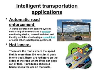Intelligent transportation
applications
• Automatic road
enforcement
A traffic enforcement camera system,
consisting of a camera and a vehicle-
monitoring device, is used to detect and
identify vehicles disobeying a speed limit
or some other road legal requirement.
• Hot lanes:-
These are the roads where the speed
limit is more than 100 kms./hr. & goes
in one track.There are radiators on the
sides of the road where if the car goes
out of lane, it produces shocks &
hence keeps the car on the track.
 
