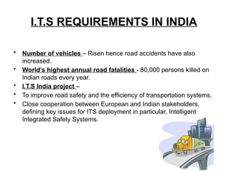 I.T.S REQUIREMENTS IN INDIA
• Number of vehicles – Risen hence road accidents have also
increased.
• World’s highest annual road fatalities - 80,000 persons killed on
Indian roads every year.
• I.T.S India project –
• To improve road safety and the efficiency of transportation systems.
• Close cooperation between European and Indian stakeholders,
defining key issues for ITS deployment in particular, Intelligent
Integrated Safety Systems.
 