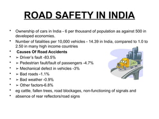 ROAD SAFETY IN INDIA
• Ownership of cars in India - 6 per thousand of population as against 500 in
developed economies.
• Number of fatalities per 10,000 vehicles - 14.39 in India, compared to 1.0 to
2.50 in many high income countries
• Causes Of Road Accidents
• ➢ Driver’s fault -83.5%
• ➢ Pedestrian fault/fault of passengers -4.7%
• ➢ Mechanical defect in vehicles -3%
• ➢ Bad roads -1.1%
• ➢ Bad weather -0.9%
• ➢ Other factors-6.8%
• eg cattle, fallen trees, road blockages, non-functioning of signals and
• absence of rear reflectors/road signs
 
