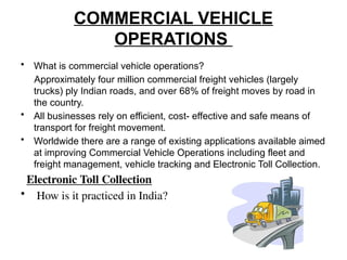 COMMERCIAL VEHICLE
OPERATIONS
• What is commercial vehicle operations?
Approximately four million commercial freight vehicles (largely
trucks) ply Indian roads, and over 68% of freight moves by road in
the country.
• All businesses rely on efficient, cost- effective and safe means of
transport for freight movement.
• Worldwide there are a range of existing applications available aimed
at improving Commercial Vehicle Operations including fleet and
freight management, vehicle tracking and Electronic Toll Collection.
Electronic Toll Collection
• How is it practiced in India?
 