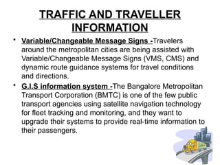 TRAFFIC AND TRAVELLER
INFORMATION
• Variable/Changeable Message Signs -Travelers
around the metropolitan cities are being assisted with
Variable/Changeable Message Signs (VMS, CMS) and
dynamic route guidance systems for travel conditions
and directions.
• G.I.S information system -The Bangalore Metropolitan
Transport Corporation (BMTC) is one of the few public
transport agencies using satellite navigation technology
for fleet tracking and monitoring, and they want to
upgrade their systems to provide real-time information to
their passengers.
 