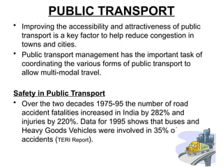 PUBLIC TRANSPORT
• Improving the accessibility and attractiveness of public
transport is a key factor to help reduce congestion in
towns and cities.
• Public transport management has the important task of
coordinating the various forms of public transport to
allow multi-modal travel.
Safety in Public Transport
• Over the two decades 1975-95 the number of road
accident fatalities increased in India by 282% and
injuries by 220%. Data for 1995 shows that buses and
Heavy Goods Vehicles were involved in 35% of
accidents (TERI Report).
 