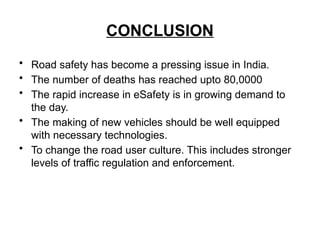 CONCLUSION
• Road safety has become a pressing issue in India.
• The number of deaths has reached upto 80,0000
• The rapid increase in eSafety is in growing demand to
the day.
• The making of new vehicles should be well equipped
with necessary technologies.
• To change the road user culture. This includes stronger
levels of traffic regulation and enforcement.
 