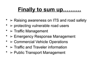 Finally to sum up……….
• ➢ Raising awareness on ITS and road safety
• ➢ protecting vulnerable road users
• ➢ Traffic Management
• ➢ Emergency Response Management
• ➢ Commercial Vehicle Operations
• ➢ Traffic and Traveler information
• ➢ Public Transport Management
 