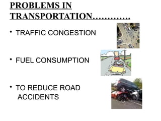 PROBLEMS IN
TRANSPORTATION………….
• TRAFFIC CONGESTION
• FUEL CONSUMPTION
• TO REDUCE ROAD
ACCIDENTS
 