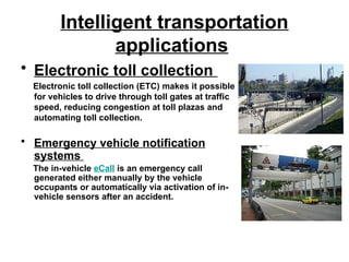 Intelligent transportation
applications
• Electronic toll collection
Electronic toll collection (ETC) makes it possible
for vehicles to drive through toll gates at traffic
speed, reducing congestion at toll plazas and
automating toll collection.
• Emergency vehicle notification
systems
The in-vehicle eCall is an emergency call
generated either manually by the vehicle
occupants or automatically via activation of in-
vehicle sensors after an accident.
 