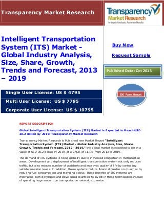 REPORT DESCRIPTION
Global Intelligent Transportation System (ITS) Market is Expected to Reach USD
30.2 Billion by 2019: Transparency Market Research
Transparency Market Research is Published new Market Report “Intelligent
Transportation System (ITS) Market - Global Industry Analysis, Size, Share,
Growth, Trends and Forecast, 2013 - 2019," the global market is expected to reach a
value of USD 30.2 billion by 2019, at a CAGR of 11.1% from 2013 to 2019.
The demand of ITS systems is rising globally due to increased congestion in metropolitan
areas. Development and deployment of intelligent transportation system not only reduces
traffic, but also reduces number of accidents and improves quality of life by controlling
vehicle emission levels. In addition, these systems reduce financial burden on countries by
reducing fuel consumptions and traveling delays. These benefits of ITS systems are
motivating both developed and developing countries to invest in these technologies instead
of spending huge amount on transportation network expansion.
Transparency Market Research
Intelligent Transportation
System (ITS) Market -
Global Industry Analysis,
Size, Share, Growth,
Trends and Forecast, 2013
– 2019
Single User License: US $ 4795
Multi User License: US $ 7795
Corporate User License: US $ 10795
Buy Now
Request Sample
Published Date: Oct 2013
130 Pages Report
 