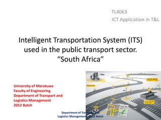 Intelligent Transportation System (ITS)
used in the public transport sector.
“South Africa”
TL4063
ICT Application in T&L
University of Moratuwa
Faculty of Engineering
Department of Transport and
Logistics Management
2012 Batch
Department of Transport and
Logistics Management - 2012 Batch
 