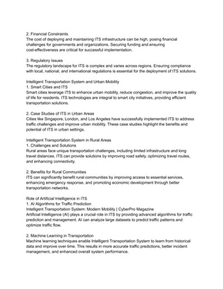 2. Financial Constraints
The cost of deploying and maintaining ITS infrastructure can be high, posing financial
challenges for governments and organizations. Securing funding and ensuring
cost-effectiveness are critical for successful implementation.
3. Regulatory Issues
The regulatory landscape for ITS is complex and varies across regions. Ensuring compliance
with local, national, and international regulations is essential for the deployment of ITS solutions.
Intelligent Transportation System and Urban Mobility
1. Smart Cities and ITS
Smart cities leverage ITS to enhance urban mobility, reduce congestion, and improve the quality
of life for residents. ITS technologies are integral to smart city initiatives, providing efficient
transportation solutions.
2. Case Studies of ITS in Urban Areas
Cities like Singapore, London, and Los Angeles have successfully implemented ITS to address
traffic challenges and improve urban mobility. These case studies highlight the benefits and
potential of ITS in urban settings.
Intelligent Transportation System in Rural Areas
1. Challenges and Solutions
Rural areas face unique transportation challenges, including limited infrastructure and long
travel distances. ITS can provide solutions by improving road safety, optimizing travel routes,
and enhancing connectivity.
2. Benefits for Rural Communities
ITS can significantly benefit rural communities by improving access to essential services,
enhancing emergency response, and promoting economic development through better
transportation networks.
Role of Artificial Intelligence in ITS
1. AI Algorithms for Traffic Prediction
Intelligent Transportation System: Modern Mobility | CyberPro Magazine
Artificial Intelligence (AI) plays a crucial role in ITS by providing advanced algorithms for traffic
prediction and management. AI can analyze large datasets to predict traffic patterns and
optimize traffic flow.
2. Machine Learning in Transportation
Machine learning techniques enable Intelligent Transportation System to learn from historical
data and improve over time. This results in more accurate traffic predictions, better incident
management, and enhanced overall system performance.
 