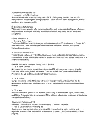 Autonomous Vehicles and ITS
1. Integration of Self-Driving Cars
Autonomous vehicles are a key component of ITS, offering the potential to revolutionize
transportation. Integrating self-driving cars with ITS can enhance traffic management, reduce
accidents, and improve mobility.
2. Benefits and Challenges
While autonomous vehicles offer numerous benefits, such as increased safety and efficiency,
they also pose challenges, including technological hurdles, regulatory issues, and public
acceptance.
Future Trends in ITS
1. Emerging Technologies
The future of ITS is shaped by emerging technologies such as 5G, the Internet of Things (IoT),
and blockchain. These technologies will enable more connected, efficient, and secure
transportation systems.
2. Predictions for the Future
The continued evolution of ITS will lead to smarter, more sustainable transportation networks.
Future trends include increased automation, enhanced connectivity, and greater integration of AI
and machine learning.
Global Examples of Intelligent Transportation System
1. ITS in North America
North America has been a pioneer in implementing ITS, with numerous projects aimed at
improving traffic management and safety. Examples include the Connected Vehicle Pilot
Program in the US and Canada’s Smart Cities Challenge.
2. ITS in Europe
Europe is home to some of the most advanced ITS deployments, with countries like the
Netherlands and Germany leading the way in smart transportation solutions and sustainable
mobility.
3. ITS in Asia
Asia has seen rapid growth in ITS adoption, particularly in countries like Japan, South Korea,
and China. These countries are leveraging ITS to address urbanization challenges and enhance
transportation efficiency.
Government Policies and ITS
Intelligent Transportation System: Modern Mobility | CyberPro Magazine
1. Role of Government in Promoting ITS
Governments play a critical role in promoting ITS through funding, policy-making, and
regulation. Public-private partnerships are essential for the successful implementation of ITS
projects.
 