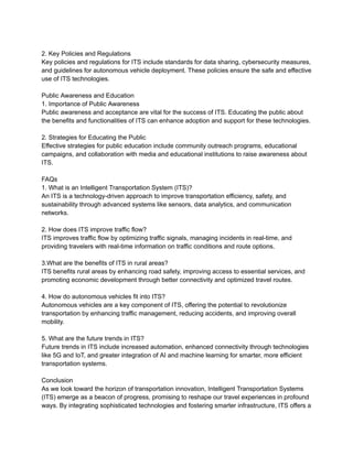 2. Key Policies and Regulations
Key policies and regulations for ITS include standards for data sharing, cybersecurity measures,
and guidelines for autonomous vehicle deployment. These policies ensure the safe and effective
use of ITS technologies.
Public Awareness and Education
1. Importance of Public Awareness
Public awareness and acceptance are vital for the success of ITS. Educating the public about
the benefits and functionalities of ITS can enhance adoption and support for these technologies.
2. Strategies for Educating the Public
Effective strategies for public education include community outreach programs, educational
campaigns, and collaboration with media and educational institutions to raise awareness about
ITS.
FAQs
1. What is an Intelligent Transportation System (ITS)?
An ITS is a technology-driven approach to improve transportation efficiency, safety, and
sustainability through advanced systems like sensors, data analytics, and communication
networks.
2. How does ITS improve traffic flow?
ITS improves traffic flow by optimizing traffic signals, managing incidents in real-time, and
providing travelers with real-time information on traffic conditions and route options.
3.What are the benefits of ITS in rural areas?
ITS benefits rural areas by enhancing road safety, improving access to essential services, and
promoting economic development through better connectivity and optimized travel routes.
4. How do autonomous vehicles fit into ITS?
Autonomous vehicles are a key component of ITS, offering the potential to revolutionize
transportation by enhancing traffic management, reducing accidents, and improving overall
mobility.
5. What are the future trends in ITS?
Future trends in ITS include increased automation, enhanced connectivity through technologies
like 5G and IoT, and greater integration of AI and machine learning for smarter, more efficient
transportation systems.
Conclusion
As we look toward the horizon of transportation innovation, Intelligent Transportation Systems
(ITS) emerge as a beacon of progress, promising to reshape our travel experiences in profound
ways. By integrating sophisticated technologies and fostering smarter infrastructure, ITS offers a
 