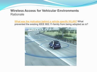 Wireless Access for Vehicular Environments
Rationale
What was the motivation behind a vehicle specific WLAN? What
prevented the existing IEEE 802.11-family from being adopted as is?

 
