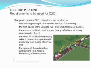 IEEE 802.11 in C2C
Requirements to be used for C2C
Changes in baseline 802.11 standards are required to:
support longer ranges of operation (up to ~1000 meters),

the high speed of the vehicles (up ~500 km/h relative velocities),
the extreme multipath environment (many reflections with long
delays (up to ~5 μs)),
the need for multiple overlapping
ad-hoc networks to operate with
extremely high quality of service,
and
the nature of the automotive
applications (e.g. reliable
broadcast) to be supported.

 